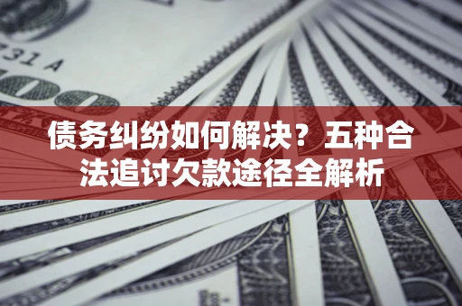 济南债务纠纷如何解决？五种合法追讨欠款途径全解析