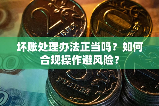 济南坏账处理办法正当吗？如何合规操作避风险？